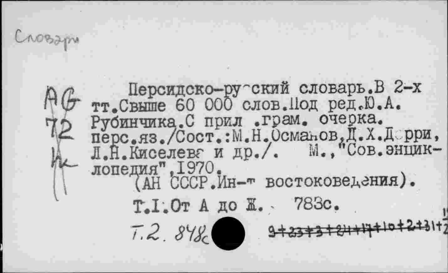 ﻿АО-
72
Персидско-ру''ский словарь.В 2-х тт.Свыше 60 000 слов.Под ред.Ю.А. Рубинчика.С прил .грам. очерка, перс.яз./Сост.:М.Н.Османов.Д.Х.Дрри, Л.Н.Киселева и др./. М./’Сов.энциклопедия", 1970.	.
(АН СССР.Ин-^ востоковедения).
Т.1. От А до Ж. - 783с.	|(
72. ЗУ&Л